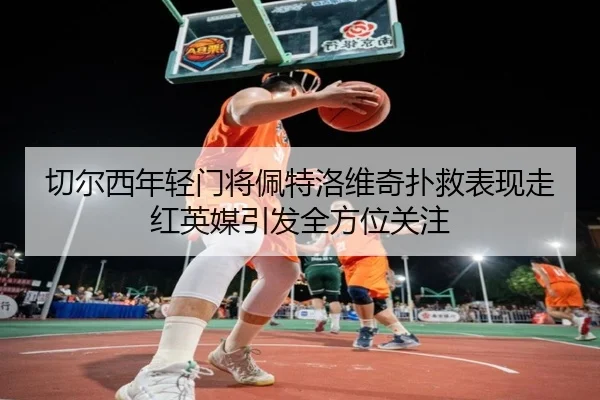 切尔西年轻门将佩特洛维奇扑救表现走红英媒引发全方位关注